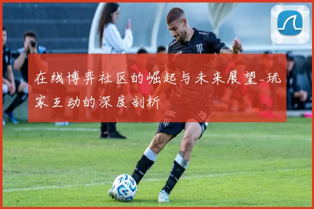 在线博弈社区的崛起与未来展望_玩家互动的深度剖析